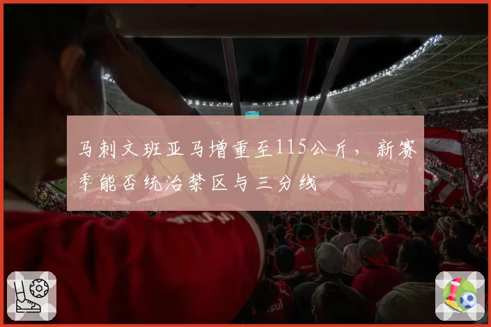 马刺文班亚马增重至115公斤，新赛季能否统治禁区与三分线