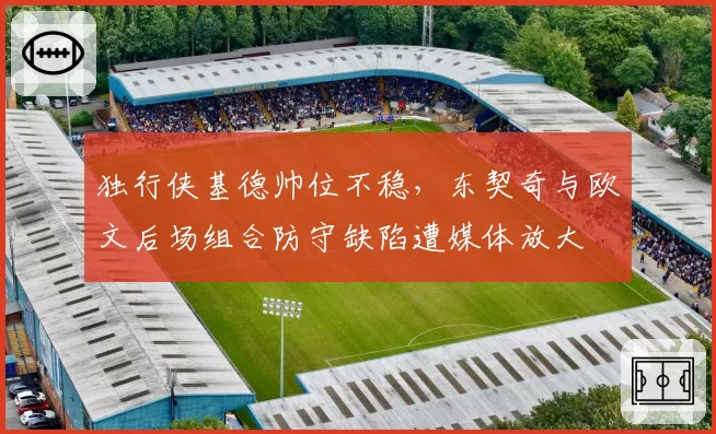 独行侠基德帅位不稳，东契奇与欧文后场组合防守缺陷遭媒体放大