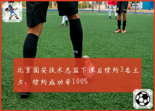 北京国安技术总监下课后续约3名主力,续约成功率100%