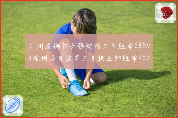 广州龙狮郭士强续约三年胜率58%vs深圳马可波罗三年换五帅胜率45%，长期主义vs急功近利