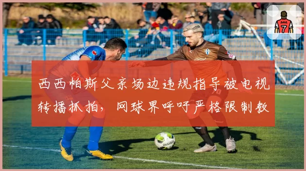 西西帕斯父亲场边违规指导被电视转播抓拍，网球界呼吁严格限制教练参与