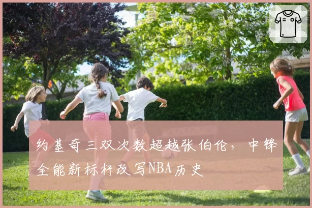 约基奇三双次数超越张伯伦,中锋全能新标杆改写NBA历史