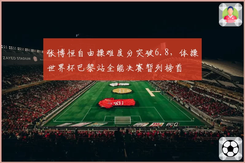 张博恒自由操难度分突破6.8，体操世界杯巴黎站全能决赛暂列榜首