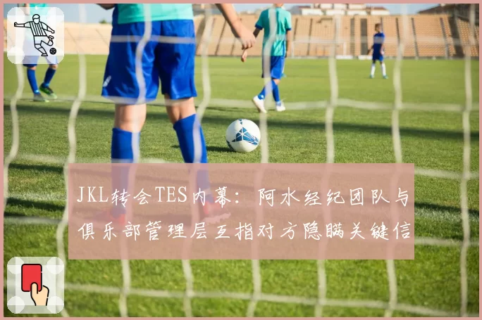 JKL转会TES内幕：阿水经纪团队与俱乐部管理层互指对方隐瞒关键信息
