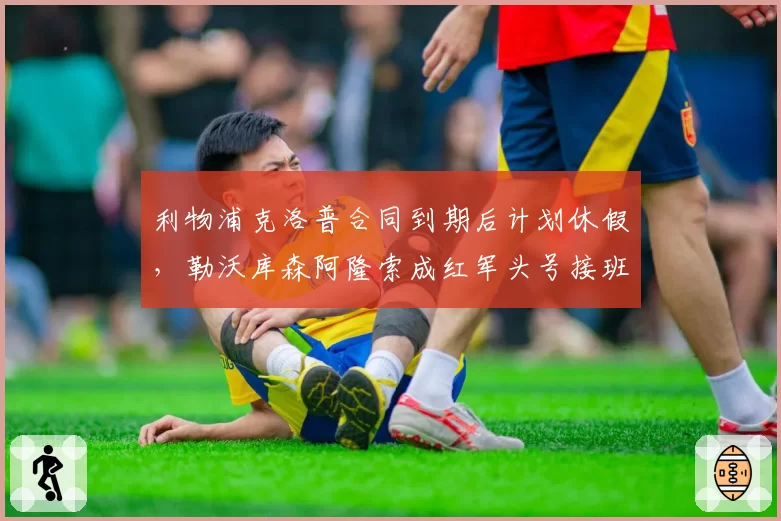 利物浦克洛普合同到期后计划休假,勒沃库森阿隆索成红军头号接班目标