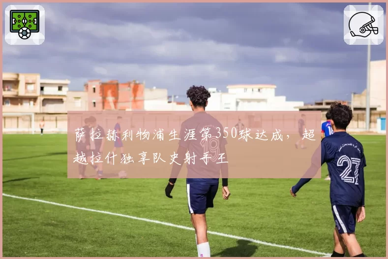 萨拉赫利物浦生涯第350球达成，超越拉什独享队史射手王