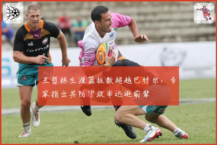 王哲林生涯篮板数超越巴特尔，专家指出其防守效率远逊前辈