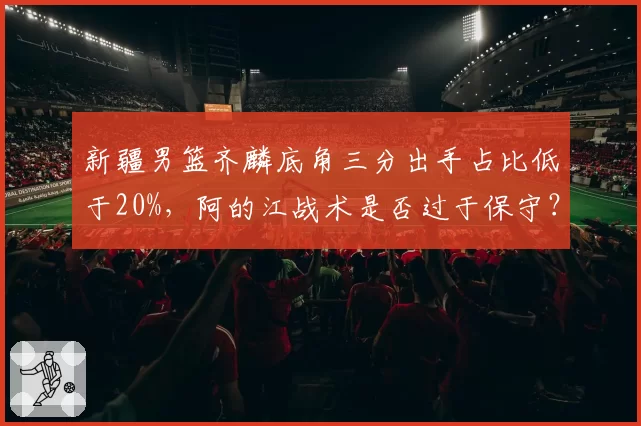 新疆男篮齐麟底角三分出手占比低于20%，阿的江战术是否过于保守？