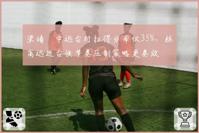梁靖崑中远台对拉得分率仅35%,林高远近台快节奏压制策略更奏效