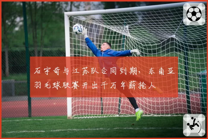 石宇奇与江苏队合同到期，东南亚羽毛球联赛开出千万年薪抢人
