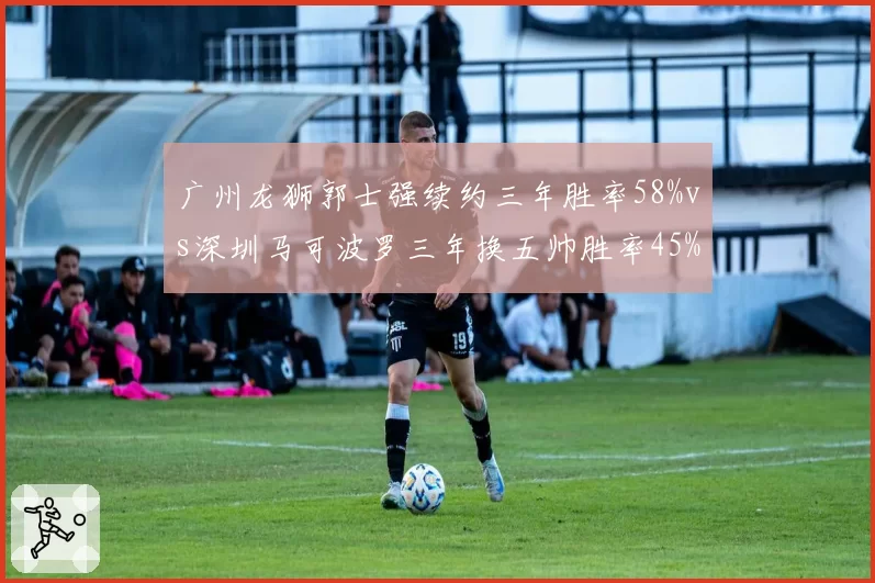 广州龙狮郭士强续约三年胜率58%vs深圳马可波罗三年换五帅胜率45%，长期主义vs急功近利
