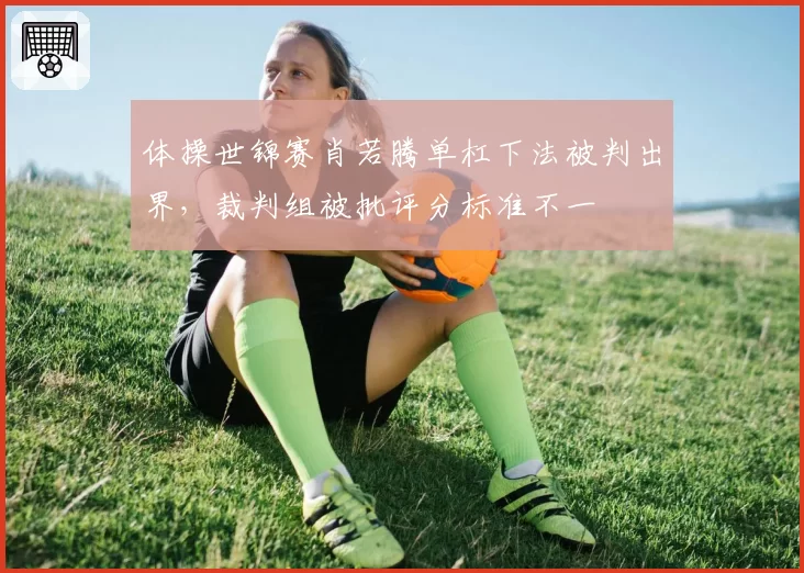 体操世锦赛肖若腾单杠下法被判出界，裁判组被批评分标准不一