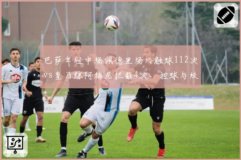 巴萨年轻中场佩德里场均触球112次vs皇马琼阿梅尼拦截4次，控球与绞杀战术博弈