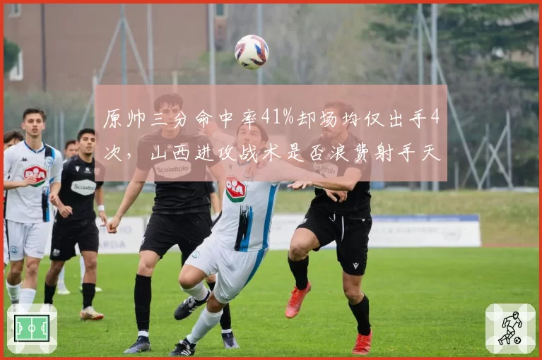 原帅三分命中率41%却场均仅出手4次,山西进攻战术是否浪费射手天赋?