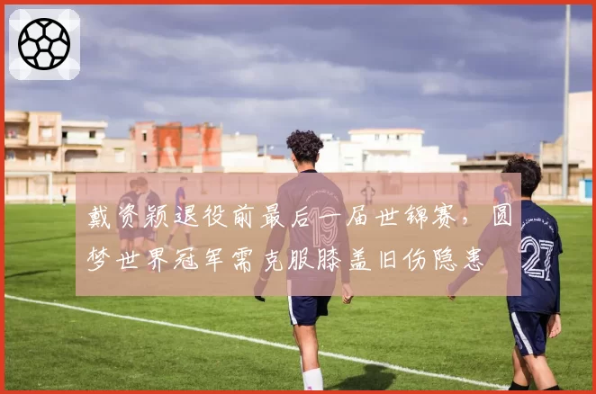 戴资颖退役前最后一届世锦赛,圆梦世界冠军需克服膝盖旧伤隐患