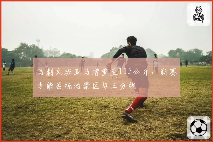 马刺文班亚马增重至115公斤，新赛季能否统治禁区与三分线