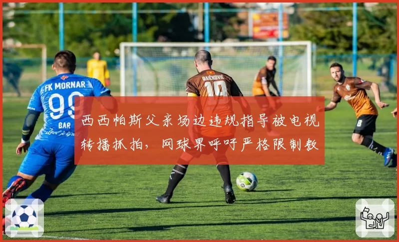 西西帕斯父亲场边违规指导被电视转播抓拍，网球界呼吁严格限制教练参与
