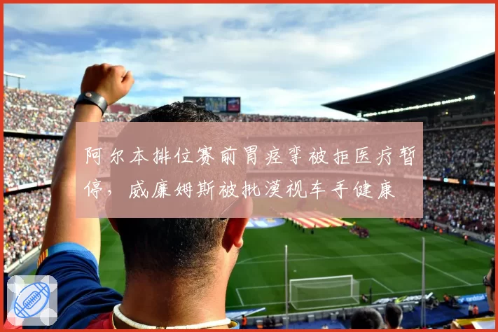 阿尔本排位赛前胃痉挛被拒医疗暂停，威廉姆斯被批漠视车手健康