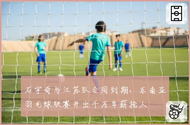 石宇奇与江苏队合同到期，东南亚羽毛球联赛开出千万年薪抢人