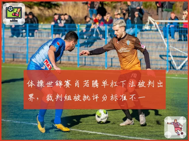 体操世锦赛肖若腾单杠下法被判出界，裁判组被批评分标准不一
