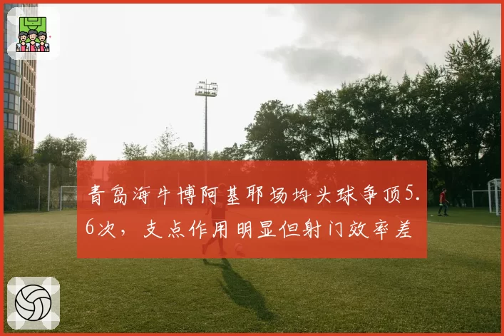 青岛海牛博阿基耶场均头球争顶5.6次,支点作用明显但射门效率差