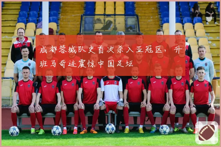 成都蓉城队史首次杀入亚冠区,升班马奇迹震惊中国足坛