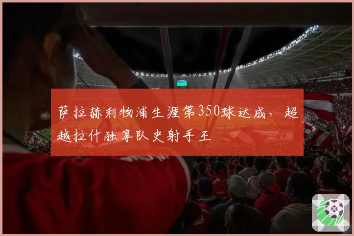 萨拉赫利物浦生涯第350球达成，超越拉什独享队史射手王