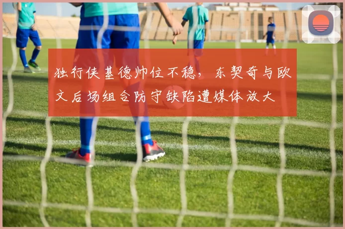 独行侠基德帅位不稳，东契奇与欧文后场组合防守缺陷遭媒体放大