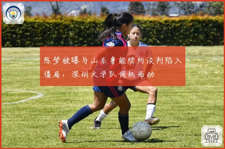 陈梦被曝与山东鲁能续约谈判陷入僵局，深圳大学队伺机而动