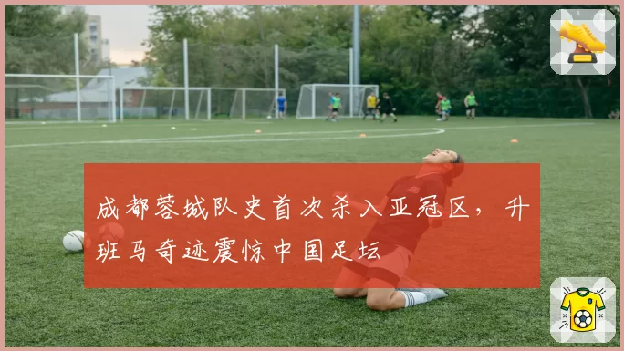 成都蓉城队史首次杀入亚冠区,升班马奇迹震惊中国足坛
