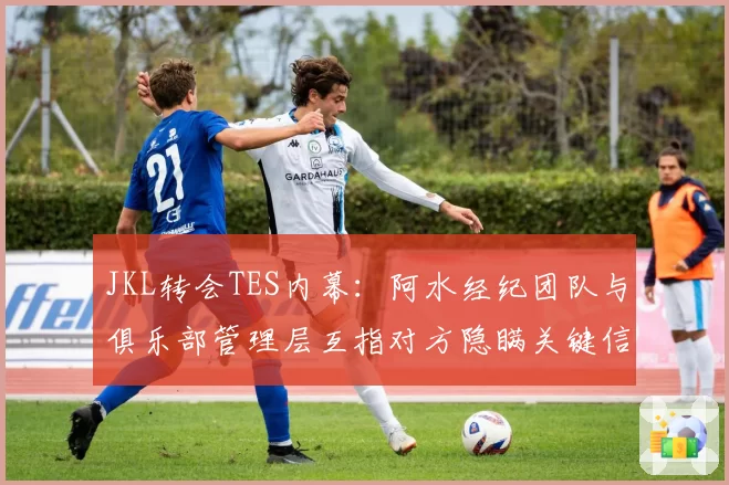 JKL转会TES内幕：阿水经纪团队与俱乐部管理层互指对方隐瞒关键信息