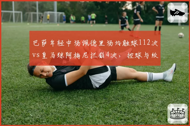 巴萨年轻中场佩德里场均触球112次vs皇马琼阿梅尼拦截4次，控球与绞杀战术博弈