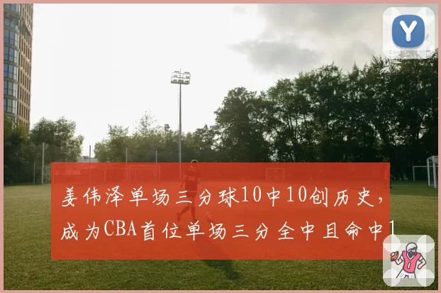 姜伟泽单场三分球10中10创历史，成为CBA首位单场三分全中且命中10+的球员