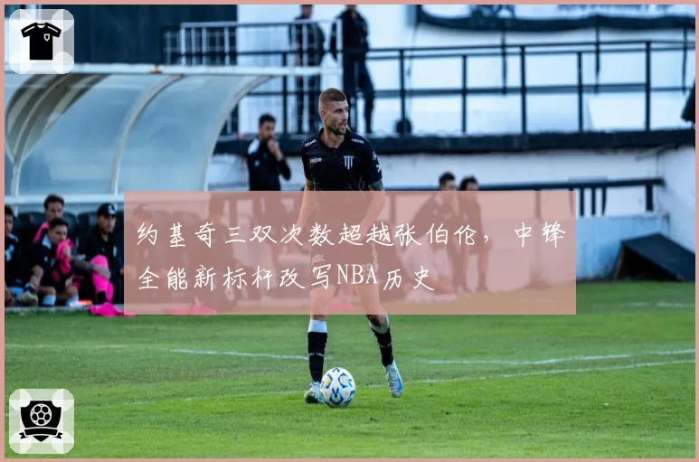 约基奇三双次数超越张伯伦,中锋全能新标杆改写NBA历史