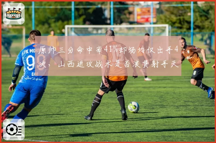 原帅三分命中率41%却场均仅出手4次,山西进攻战术是否浪费射手天赋?