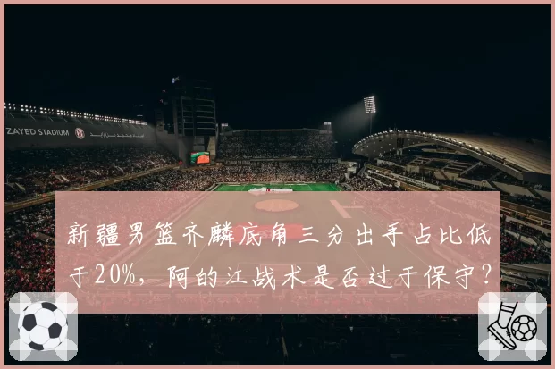 新疆男篮齐麟底角三分出手占比低于20%，阿的江战术是否过于保守？
