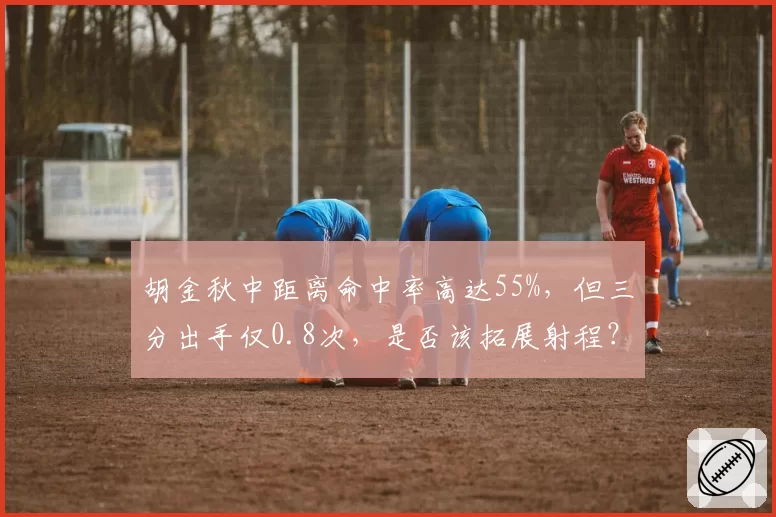 胡金秋中距离命中率高达55%，但三分出手仅0.8次，是否该拓展射程？