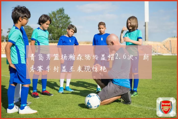青岛男篮杨瀚森场均盖帽2.6次,新秀赛季封盖王表现惊艳