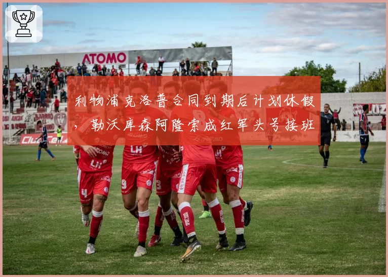利物浦克洛普合同到期后计划休假,勒沃库森阿隆索成红军头号接班目标
