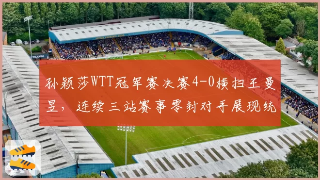 孙颖莎WTT冠军赛决赛4-0横扫王曼昱,连续三站赛事零封对手展现统治力
