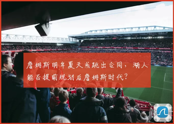 詹姆斯明年夏天或跳出合同，湖人能否提前规划后詹姆斯时代？