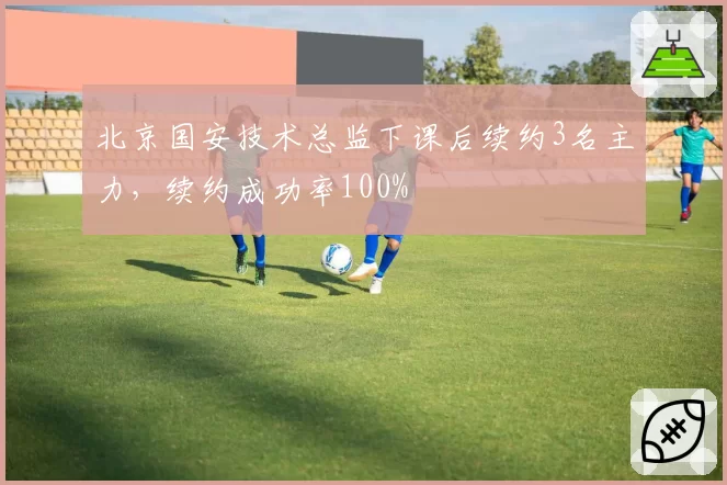 北京国安技术总监下课后续约3名主力,续约成功率100%